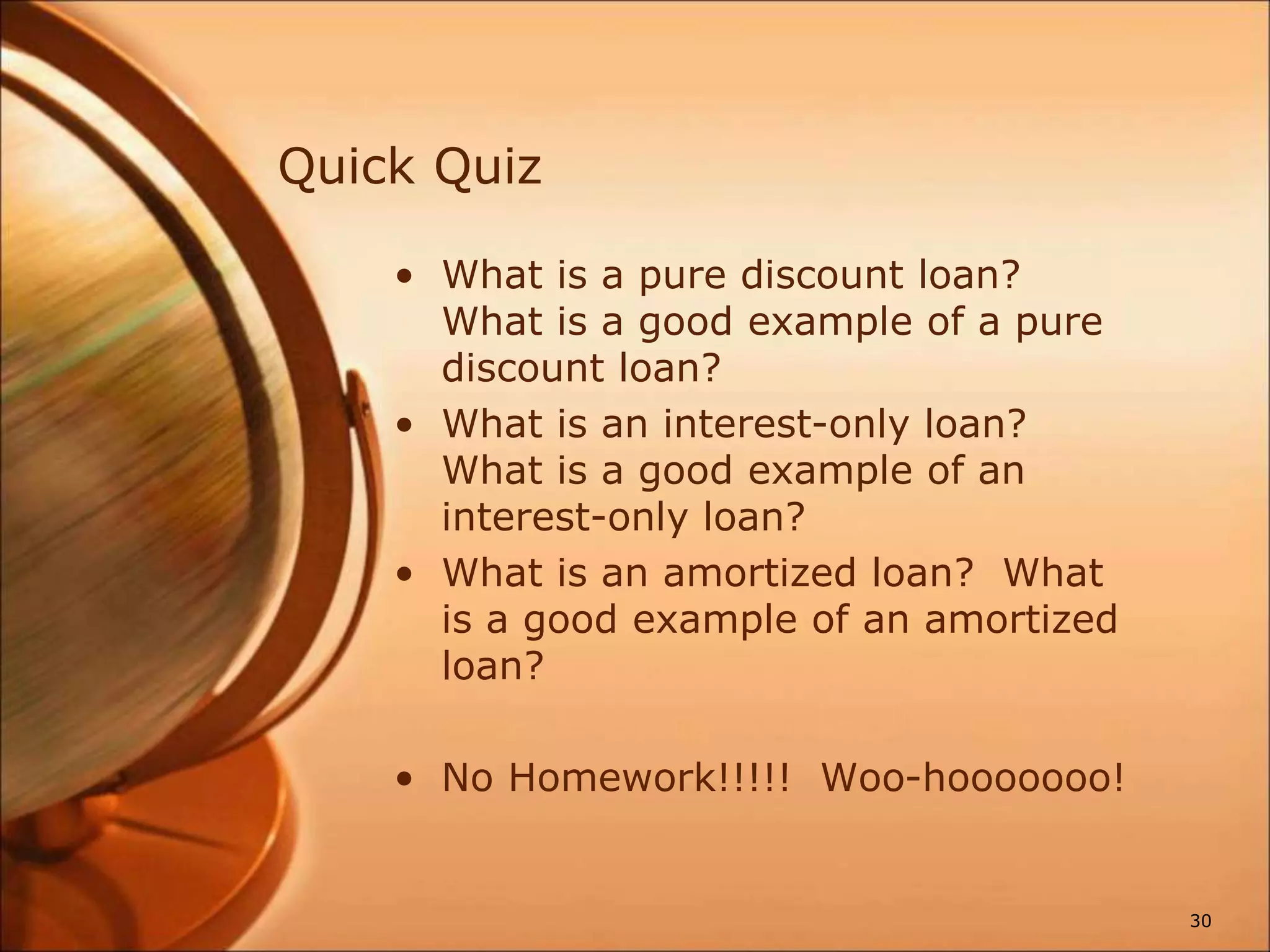 Quick Quiz
• What is a pure discount loan?
What is a good example of a pure
discount loan?
• What is an interest-only loan?
What is a good example of an
interest-only loan?
• What is an amortized loan? What
is a good example of an amortized
loan?
• No Homework!!!!! Woo-hooooooo!
30
 