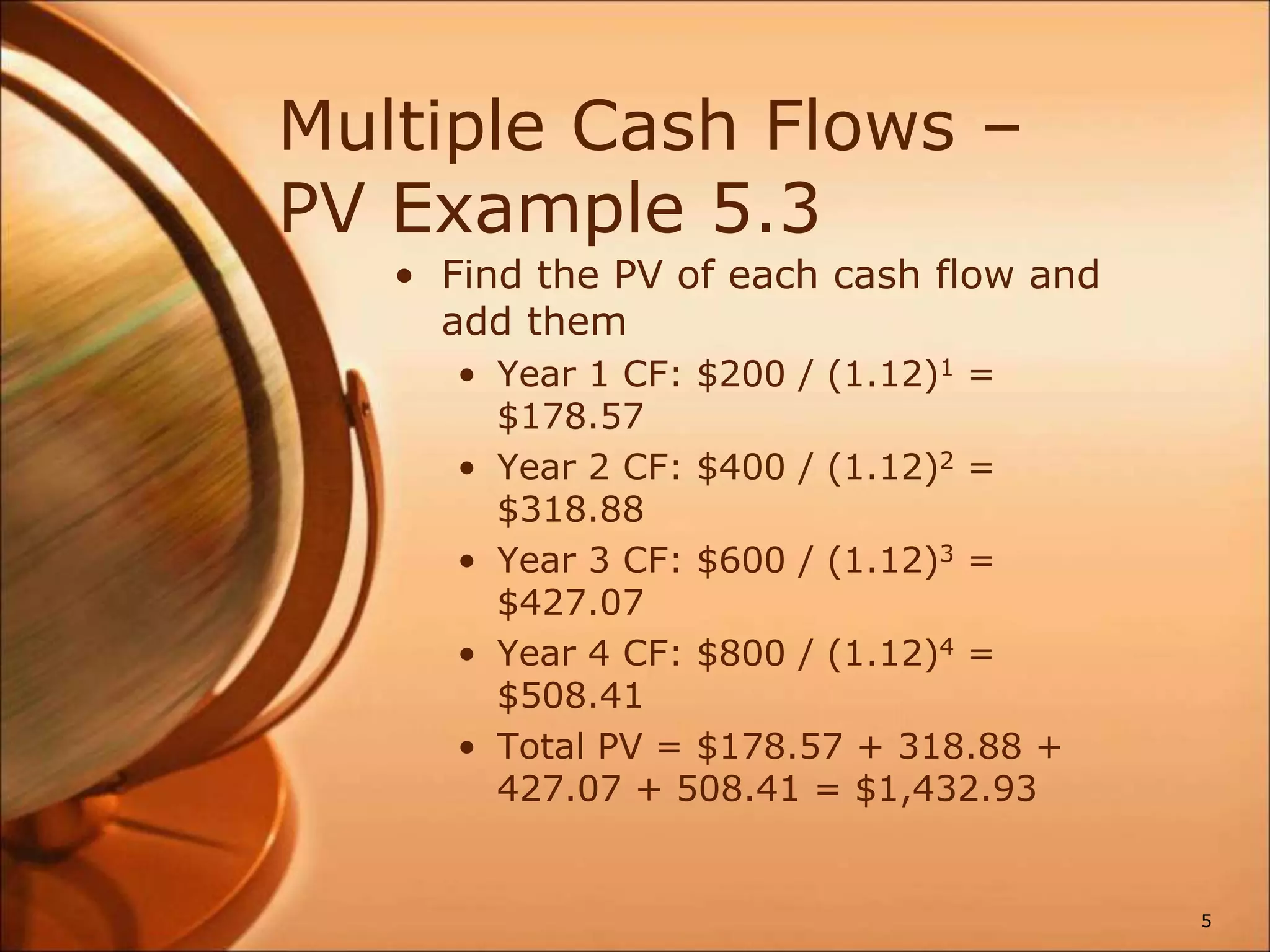 Multiple Cash Flows –
PV Example 5.3
• Find the PV of each cash flow and
add them
• Year 1 CF: $200 / (1.12)1 =
$178.57
• Year 2 CF: $400 / (1.12)2 =
$318.88
• Year 3 CF: $600 / (1.12)3 =
$427.07
• Year 4 CF: $800 / (1.12)4 =
$508.41
• Total PV = $178.57 + 318.88 +
427.07 + 508.41 = $1,432.93
5
 