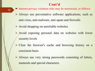 Cont’d
 Internet privacy violation risks may be minimized, as follows:
 Always use preventative software applications, such as
anti-virus, anti-malware, anti-spam and firewalls
 Avoid shopping on unreliable websites
 Avoid exposing personal data on websites with lower
security levels
 Clear the browser's cache and browsing history on a
consistent basis
 Always use very strong passwords consisting of letters,
numerals and special characters.
10
 