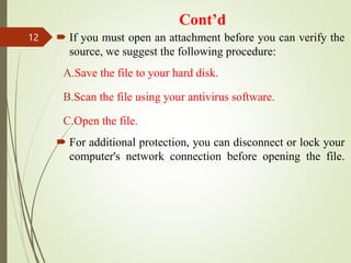 Cont’d
 If you must open an attachment before you can verify the
source, we suggest the following procedure:
A.Save the file to your hard disk.
B.Scan the file using your antivirus software.
C.Open the file.
 For additional protection, you can disconnect or lock your
computer's network connection before opening the file.
12
 