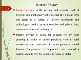 Internet Privacy
 Internet privacy is the privacy and security level of
personal data published via the Internet. It is a broad term
that refers to a variety of factors, techniques and
technologies used to protect sensitive and private data,
communications, and preferences.
 Internet privacy is cause for concern for any user
planning to make an online purchase, visit a social
networking site, participate in online games or attend
forums. If a password is compromised and revealed, a
victim's identity may be fraudulently used or stolen.
8
 