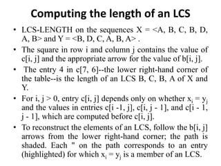 Computing the length of an LCS
• LCS-LENGTH on the sequences X = <A, B, C, B, D,
A, B> and Y = <B, D, C, A, B, A> .
• The square in row i and column j contains the value of
c[i, j] and the appropriate arrow for the value of b[i, j].
• The entry 4 in c[7, 6]--the lower right-hand corner of
the table--is the length of an LCS B, C, B, A of X and
Y.
• For i, j > 0, entry c[i, j] depends only on whether xi = yj
and the values in entries c[i -1, j], c[i, j - 1], and c[i - 1,
j - 1], which are computed before c[i, j].
• To reconstruct the elements of an LCS, follow the b[i, j]
arrows from the lower right-hand corner; the path is
shaded. Each " on the path corresponds to an entry
(highlighted) for which xi = yj is a member of an LCS.
 