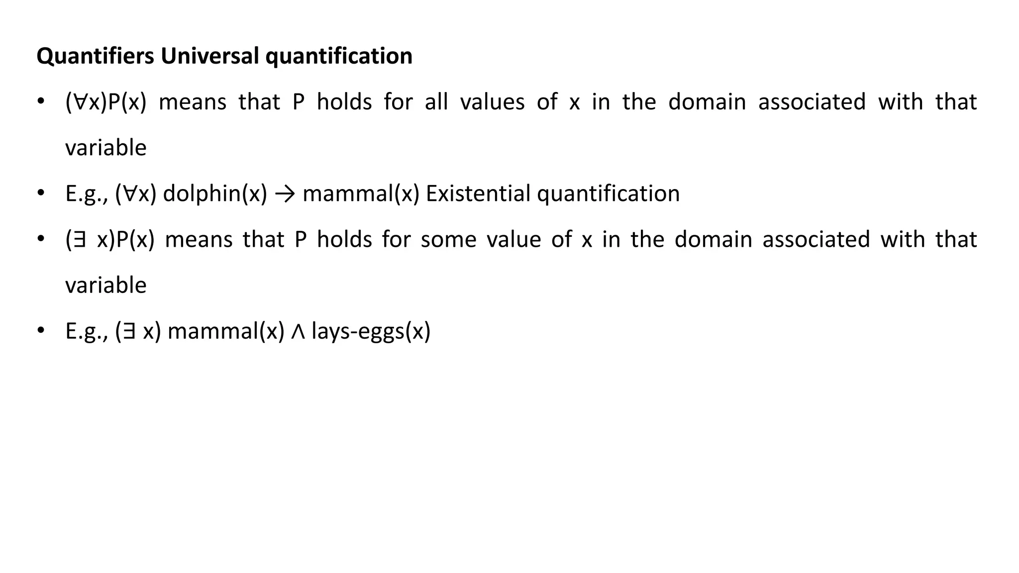 Quantifiers Universal quantification
• (∀x)P(x) means that P holds for all values of x in the domain associated with that
variable
• E.g., (∀x) dolphin(x) → mammal(x) Existential quantification
• (∃ x)P(x) means that P holds for some value of x in the domain associated with that
variable
• E.g., (∃ x) mammal(x) ∧ lays-eggs(x)
 