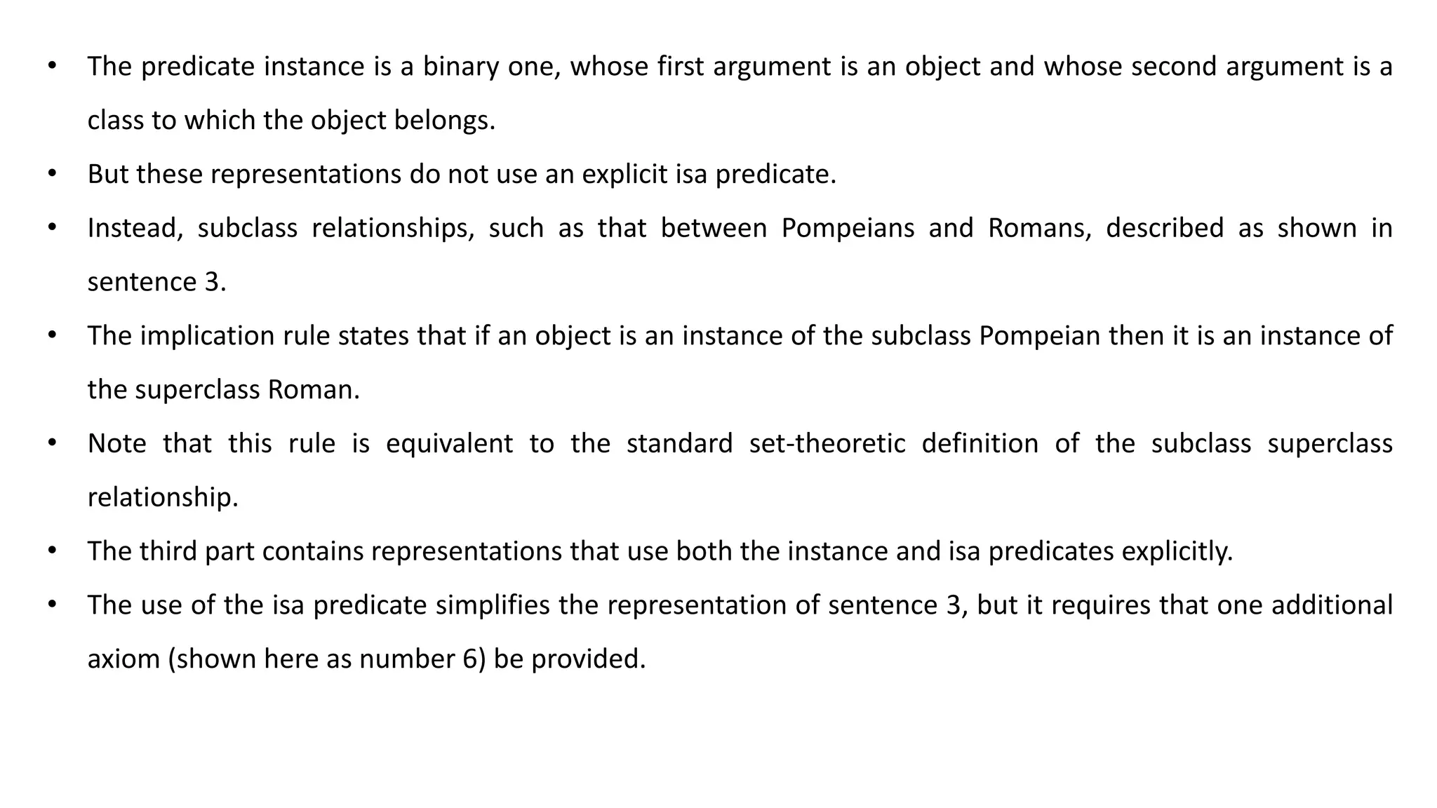 • The predicate instance is a binary one, whose first argument is an object and whose second argument is a
class to which the object belongs.
• But these representations do not use an explicit isa predicate.
• Instead, subclass relationships, such as that between Pompeians and Romans, described as shown in
sentence 3.
• The implication rule states that if an object is an instance of the subclass Pompeian then it is an instance of
the superclass Roman.
• Note that this rule is equivalent to the standard set-theoretic definition of the subclass superclass
relationship.
• The third part contains representations that use both the instance and isa predicates explicitly.
• The use of the isa predicate simplifies the representation of sentence 3, but it requires that one additional
axiom (shown here as number 6) be provided.
 