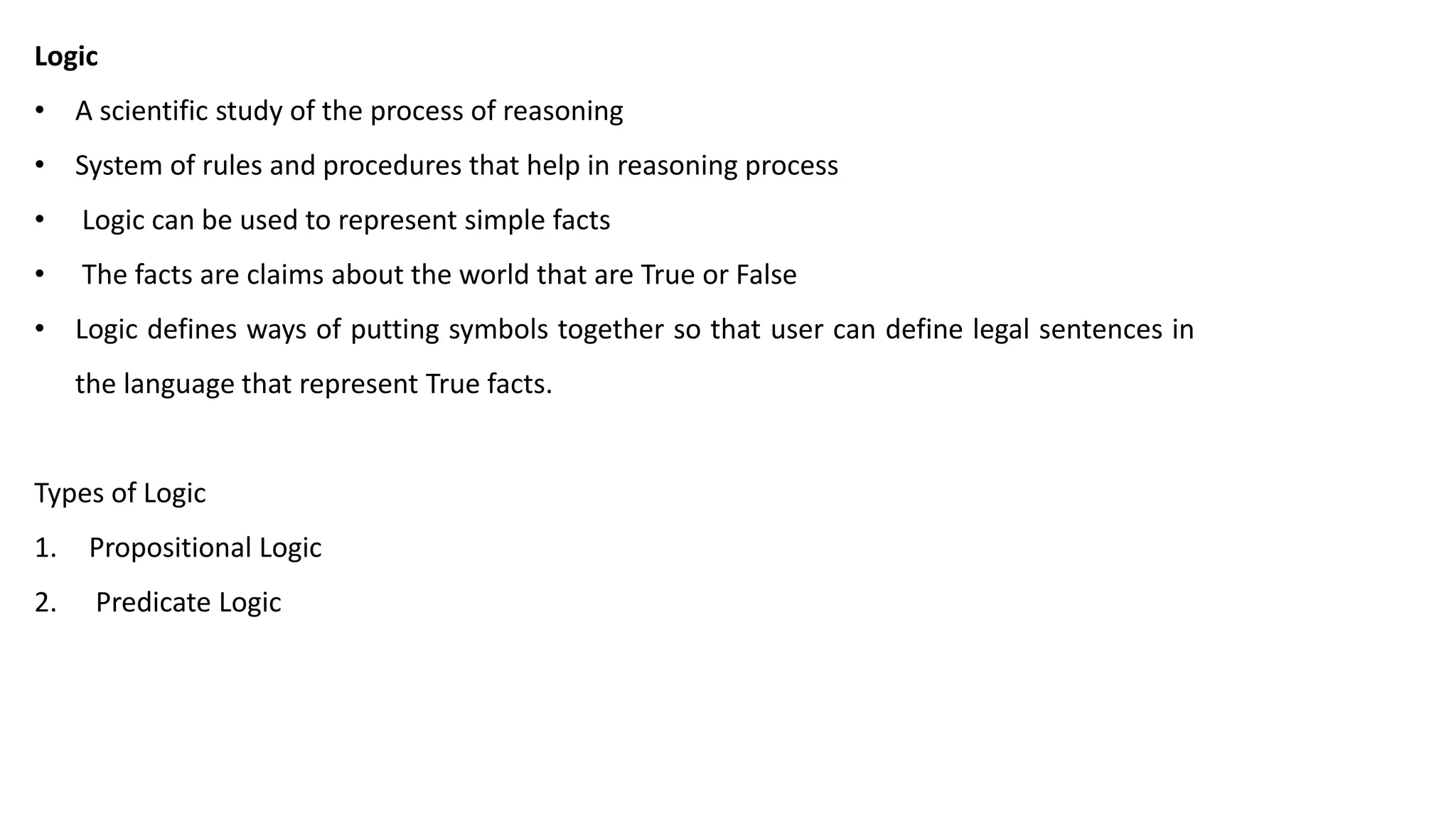 Logic
• A scientific study of the process of reasoning
• System of rules and procedures that help in reasoning process
• Logic can be used to represent simple facts
• The facts are claims about the world that are True or False
• Logic defines ways of putting symbols together so that user can define legal sentences in
the language that represent True facts.
Types of Logic
1. Propositional Logic
2. Predicate Logic
 
