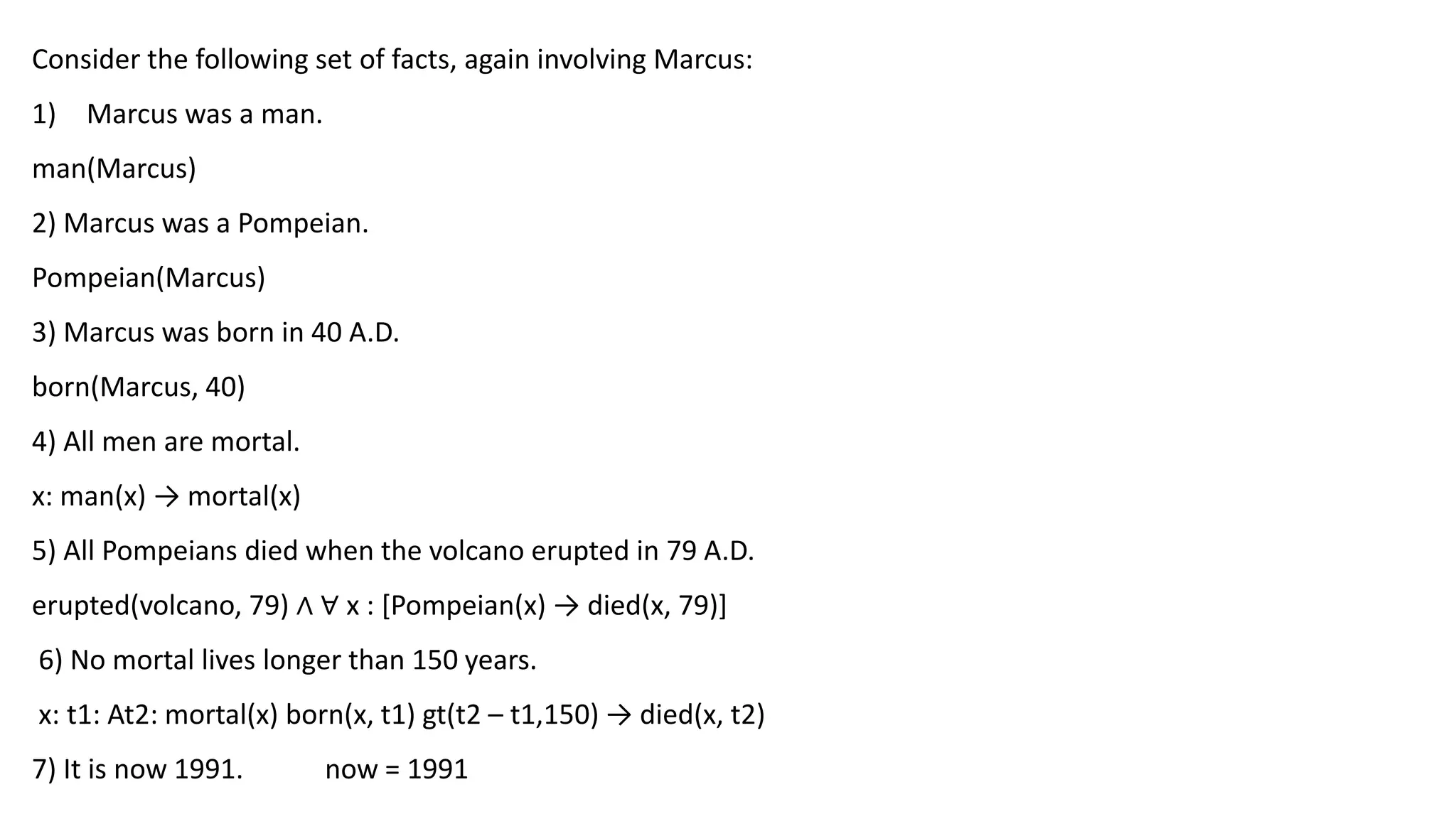 Consider the following set of facts, again involving Marcus:
1) Marcus was a man.
man(Marcus)
2) Marcus was a Pompeian.
Pompeian(Marcus)
3) Marcus was born in 40 A.D.
born(Marcus, 40)
4) All men are mortal.
x: man(x) → mortal(x)
5) All Pompeians died when the volcano erupted in 79 A.D.
erupted(volcano, 79) ∧ ∀ x : [Pompeian(x) → died(x, 79)]
6) No mortal lives longer than 150 years.
x: t1: At2: mortal(x) born(x, t1) gt(t2 – t1,150) → died(x, t2)
7) It is now 1991. now = 1991
 