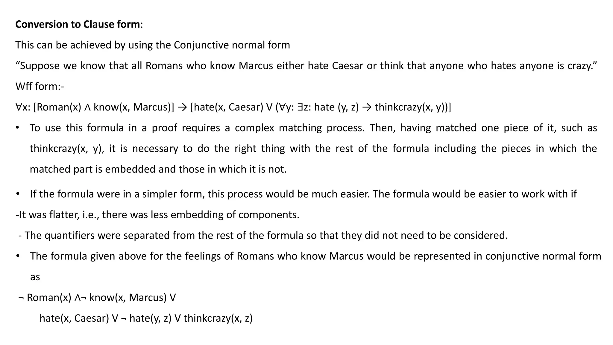 Conversion to Clause form:
This can be achieved by using the Conjunctive normal form
“Suppose we know that all Romans who know Marcus either hate Caesar or think that anyone who hates anyone is crazy.”
Wff form:-
∀x: [Roman(x) ∧ know(x, Marcus)] → [hate(x, Caesar) V (∀y: ∃z: hate (y, z) → thinkcrazy(x, y))]
• To use this formula in a proof requires a complex matching process. Then, having matched one piece of it, such as
thinkcrazy(x, y), it is necessary to do the right thing with the rest of the formula including the pieces in which the
matched part is embedded and those in which it is not.
• If the formula were in a simpler form, this process would be much easier. The formula would be easier to work with if
-It was flatter, i.e., there was less embedding of components.
- The quantifiers were separated from the rest of the formula so that they did not need to be considered.
• The formula given above for the feelings of Romans who know Marcus would be represented in conjunctive normal form
as
¬ Roman(x) ∧¬ know(x, Marcus) V
hate(x, Caesar) V ¬ hate(y, z) V thinkcrazy(x, z)
 