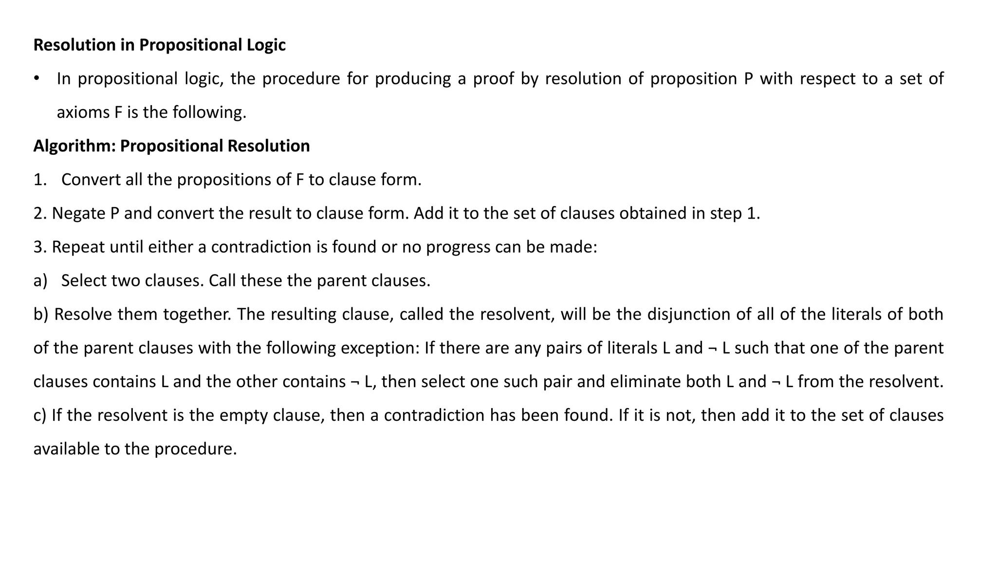 Resolution in Propositional Logic
• In propositional logic, the procedure for producing a proof by resolution of proposition P with respect to a set of
axioms F is the following.
Algorithm: Propositional Resolution
1. Convert all the propositions of F to clause form.
2. Negate P and convert the result to clause form. Add it to the set of clauses obtained in step 1.
3. Repeat until either a contradiction is found or no progress can be made:
a) Select two clauses. Call these the parent clauses.
b) Resolve them together. The resulting clause, called the resolvent, will be the disjunction of all of the literals of both
of the parent clauses with the following exception: If there are any pairs of literals L and ¬ L such that one of the parent
clauses contains L and the other contains ¬ L, then select one such pair and eliminate both L and ¬ L from the resolvent.
c) If the resolvent is the empty clause, then a contradiction has been found. If it is not, then add it to the set of clauses
available to the procedure.
 
