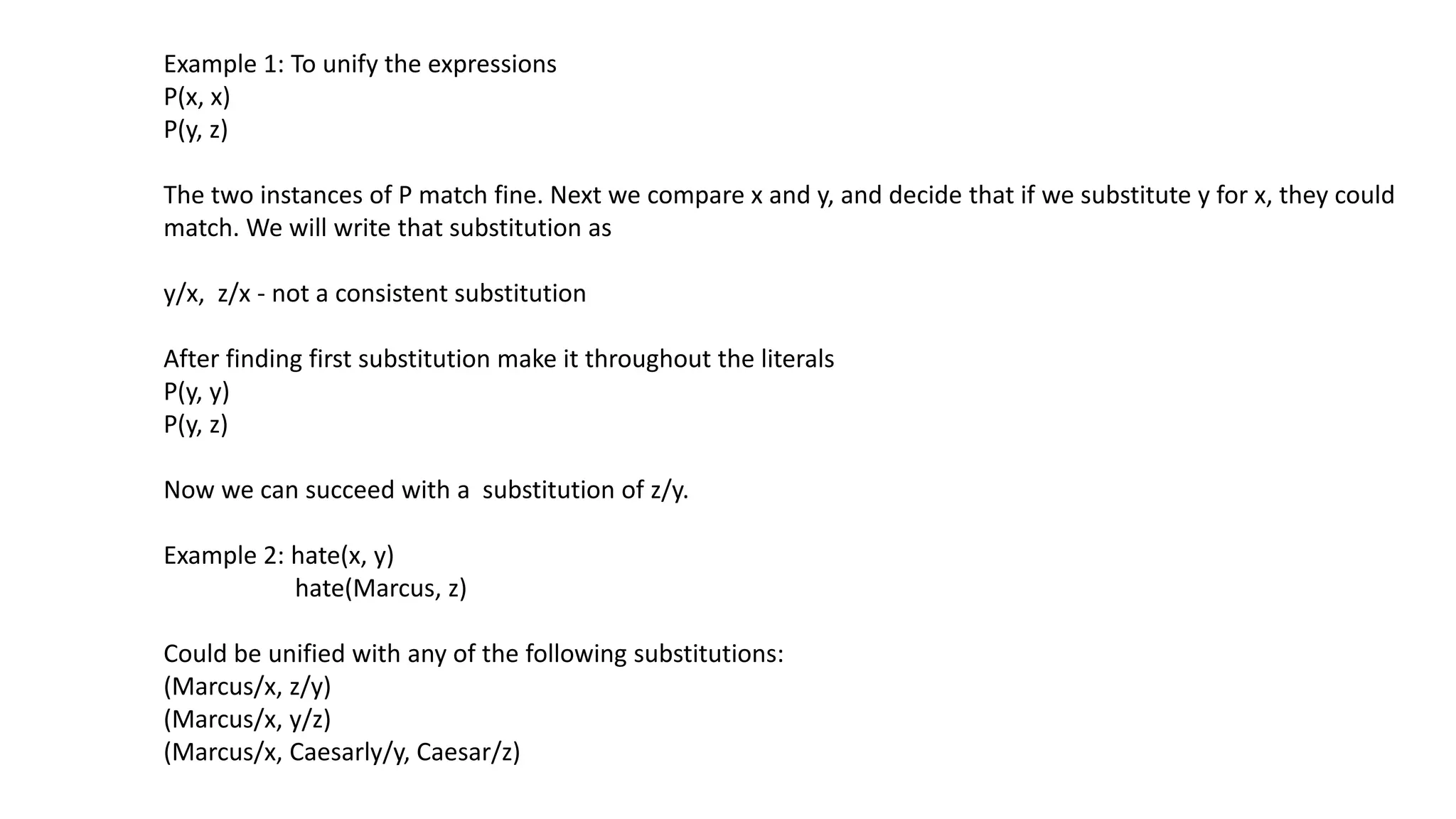 Example 1: To unify the expressions
P(x, x)
P(y, z)
The two instances of P match fine. Next we compare x and y, and decide that if we substitute y for x, they could
match. We will write that substitution as
y/x, z/x - not a consistent substitution
After finding first substitution make it throughout the literals
P(y, y)
P(y, z)
Now we can succeed with a substitution of z/y.
Example 2: hate(x, y)
hate(Marcus, z)
Could be unified with any of the following substitutions:
(Marcus/x, z/y)
(Marcus/x, y/z)
(Marcus/x, Caesarly/y, Caesar/z)
 