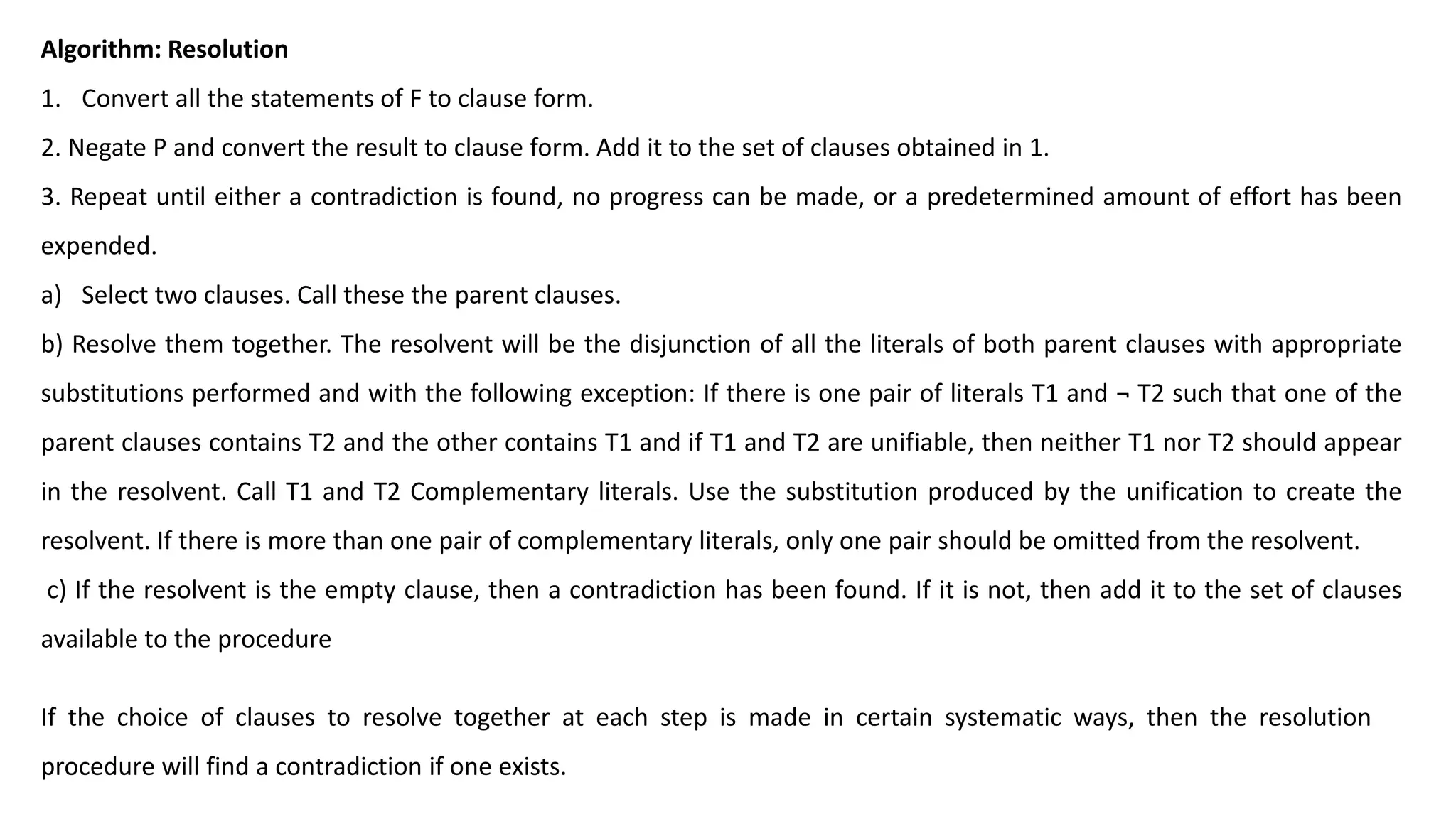 Algorithm: Resolution
1. Convert all the statements of F to clause form.
2. Negate P and convert the result to clause form. Add it to the set of clauses obtained in 1.
3. Repeat until either a contradiction is found, no progress can be made, or a predetermined amount of effort has been
expended.
a) Select two clauses. Call these the parent clauses.
b) Resolve them together. The resolvent will be the disjunction of all the literals of both parent clauses with appropriate
substitutions performed and with the following exception: If there is one pair of literals T1 and ¬ T2 such that one of the
parent clauses contains T2 and the other contains T1 and if T1 and T2 are unifiable, then neither T1 nor T2 should appear
in the resolvent. Call T1 and T2 Complementary literals. Use the substitution produced by the unification to create the
resolvent. If there is more than one pair of complementary literals, only one pair should be omitted from the resolvent.
c) If the resolvent is the empty clause, then a contradiction has been found. If it is not, then add it to the set of clauses
available to the procedure
If the choice of clauses to resolve together at each step is made in certain systematic ways, then the resolution
procedure will find a contradiction if one exists.
 