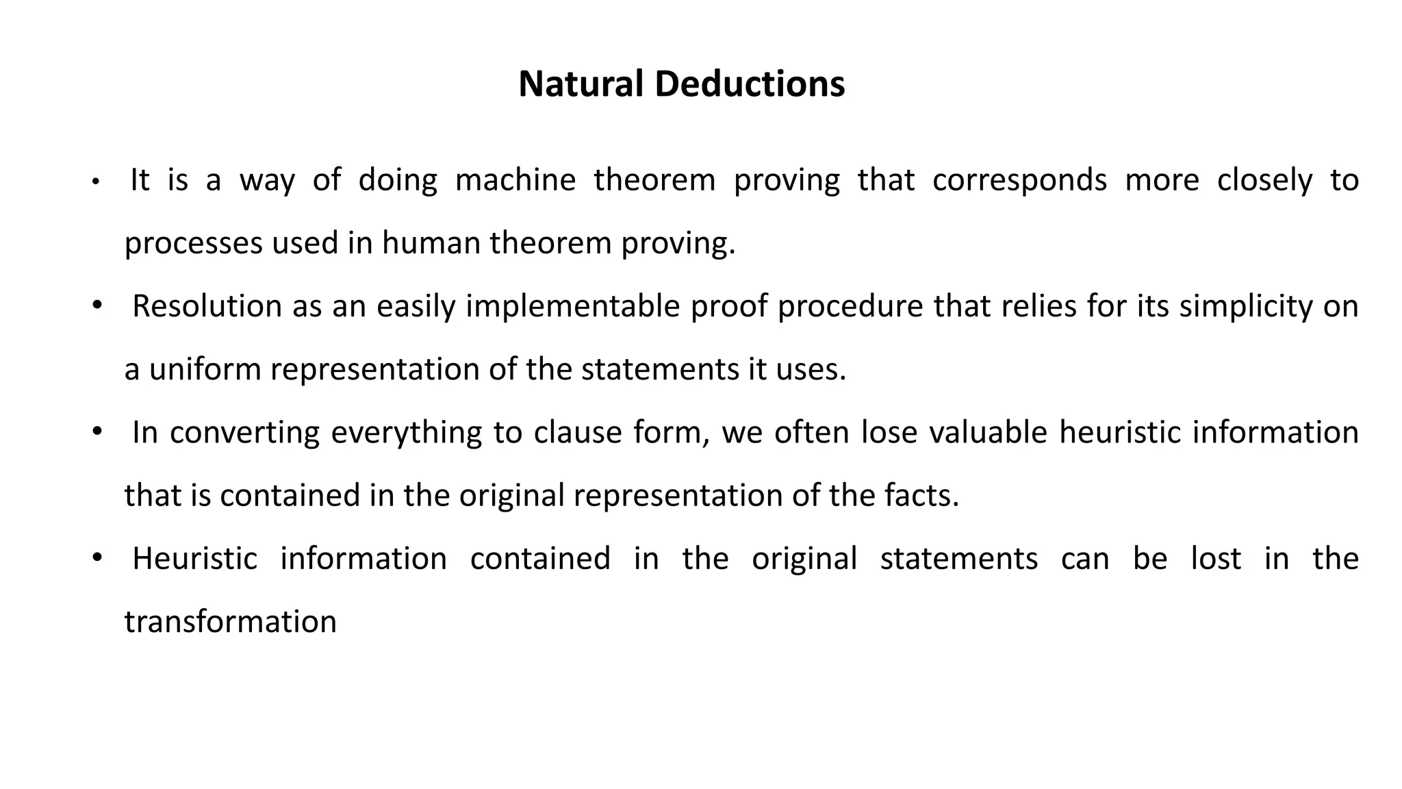 Natural Deductions
• It is a way of doing machine theorem proving that corresponds more closely to
processes used in human theorem proving.
• Resolution as an easily implementable proof procedure that relies for its simplicity on
a uniform representation of the statements it uses.
• In converting everything to clause form, we often lose valuable heuristic information
that is contained in the original representation of the facts.
• Heuristic information contained in the original statements can be lost in the
transformation
 