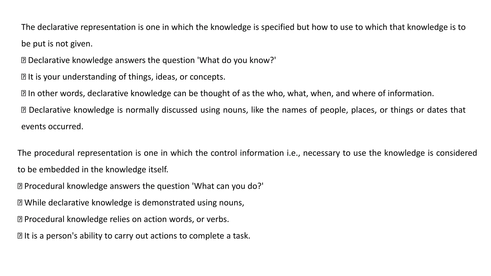 The declarative representation is one in which the knowledge is specified but how to use to which that knowledge is to
be put is not given.
Declarative knowledge answers the question 'What do you know?'
It is your understanding of things, ideas, or concepts.
In other words, declarative knowledge can be thought of as the who, what, when, and where of information.
Declarative knowledge is normally discussed using nouns, like the names of people, places, or things or dates that
events occurred.
The procedural representation is one in which the control information i.e., necessary to use the knowledge is considered
to be embedded in the knowledge itself.
Procedural knowledge answers the question 'What can you do?'
While declarative knowledge is demonstrated using nouns,
Procedural knowledge relies on action words, or verbs.
It is a person's ability to carry out actions to complete a task.
 