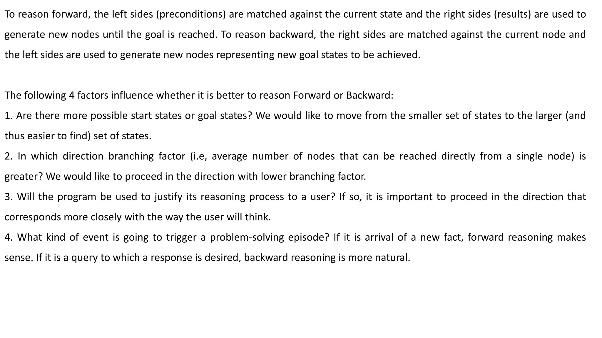 To reason forward, the left sides (preconditions) are matched against the current state and the right sides (results) are used to
generate new nodes until the goal is reached. To reason backward, the right sides are matched against the current node and
the left sides are used to generate new nodes representing new goal states to be achieved.
The following 4 factors influence whether it is better to reason Forward or Backward:
1. Are there more possible start states or goal states? We would like to move from the smaller set of states to the larger (and
thus easier to find) set of states.
2. In which direction branching factor (i.e, average number of nodes that can be reached directly from a single node) is
greater? We would like to proceed in the direction with lower branching factor.
3. Will the program be used to justify its reasoning process to a user? If so, it is important to proceed in the direction that
corresponds more closely with the way the user will think.
4. What kind of event is going to trigger a problem-solving episode? If it is arrival of a new fact, forward reasoning makes
sense. If it is a query to which a response is desired, backward reasoning is more natural.
 