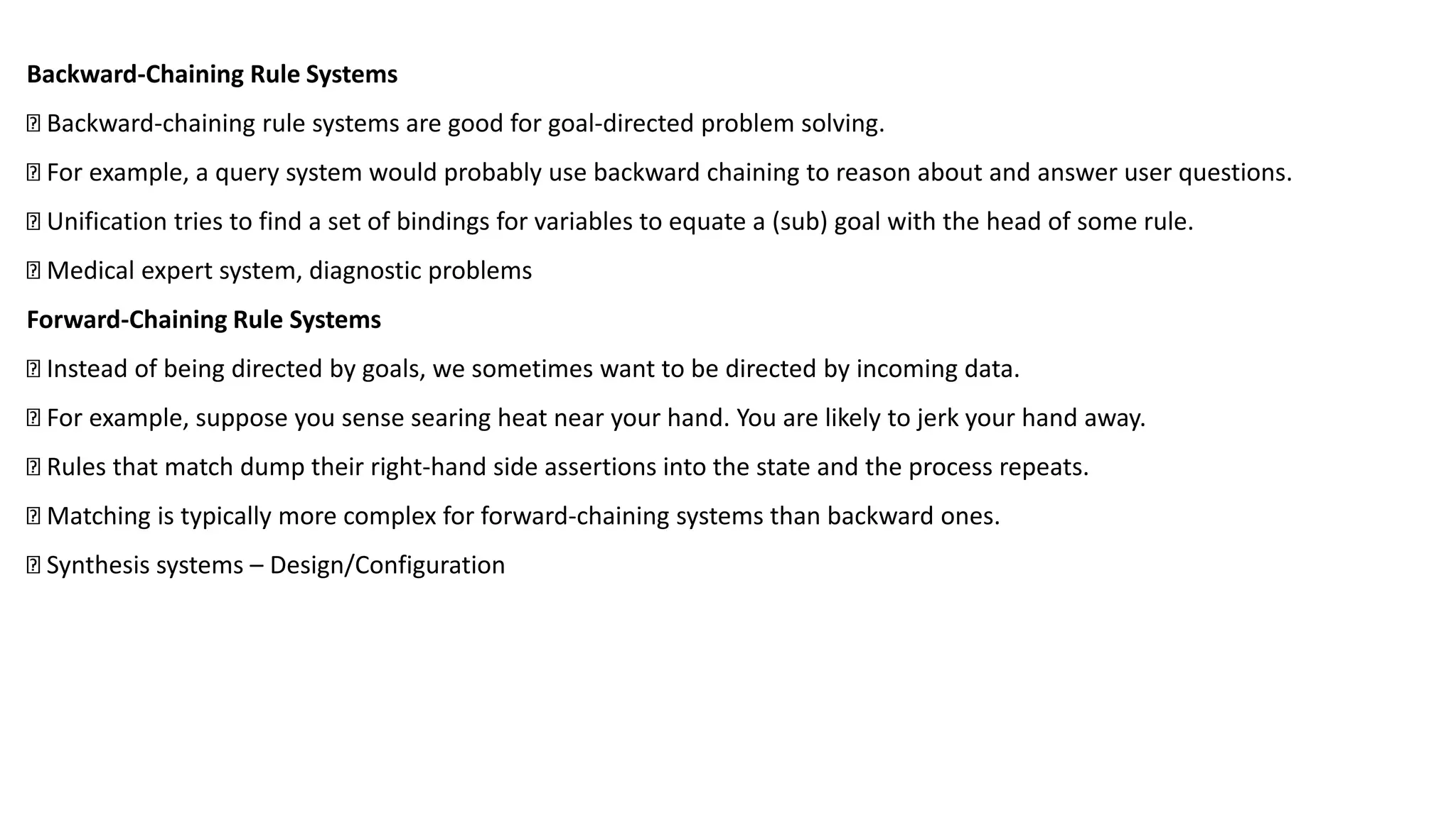 Backward-Chaining Rule Systems
Backward-chaining rule systems are good for goal-directed problem solving.
For example, a query system would probably use backward chaining to reason about and answer user questions.
Unification tries to find a set of bindings for variables to equate a (sub) goal with the head of some rule.
Medical expert system, diagnostic problems
Forward-Chaining Rule Systems
Instead of being directed by goals, we sometimes want to be directed by incoming data.
For example, suppose you sense searing heat near your hand. You are likely to jerk your hand away.
Rules that match dump their right-hand side assertions into the state and the process repeats.
Matching is typically more complex for forward-chaining systems than backward ones.
Synthesis systems – Design/Configuration
 