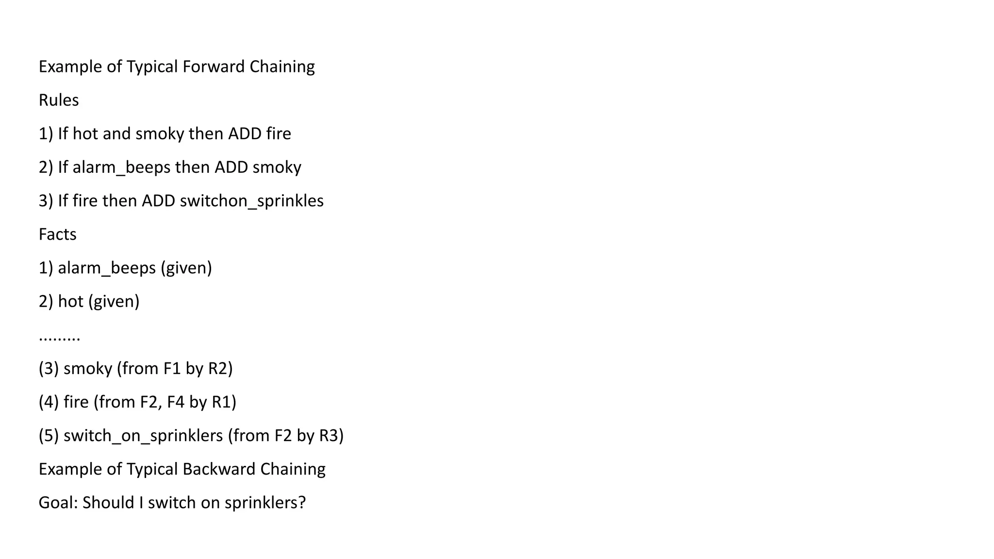 Example of Typical Forward Chaining
Rules
1) If hot and smoky then ADD fire
2) If alarm_beeps then ADD smoky
3) If fire then ADD switchon_sprinkles
Facts
1) alarm_beeps (given)
2) hot (given)
.........
(3) smoky (from F1 by R2)
(4) fire (from F2, F4 by R1)
(5) switch_on_sprinklers (from F2 by R3)
Example of Typical Backward Chaining
Goal: Should I switch on sprinklers?
 