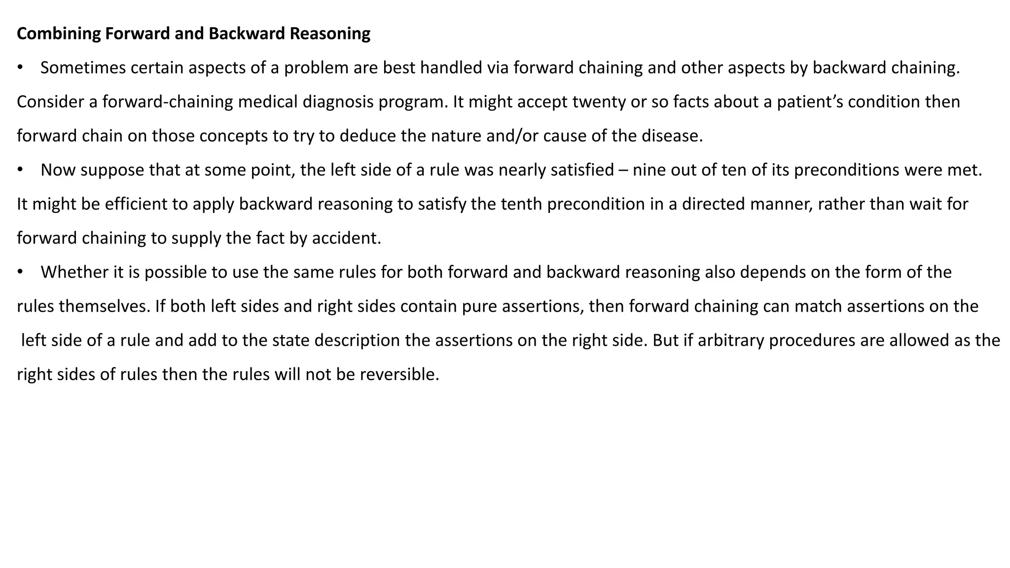 Combining Forward and Backward Reasoning
• Sometimes certain aspects of a problem are best handled via forward chaining and other aspects by backward chaining.
Consider a forward-chaining medical diagnosis program. It might accept twenty or so facts about a patient’s condition then
forward chain on those concepts to try to deduce the nature and/or cause of the disease.
• Now suppose that at some point, the left side of a rule was nearly satisfied – nine out of ten of its preconditions were met.
It might be efficient to apply backward reasoning to satisfy the tenth precondition in a directed manner, rather than wait for
forward chaining to supply the fact by accident.
• Whether it is possible to use the same rules for both forward and backward reasoning also depends on the form of the
rules themselves. If both left sides and right sides contain pure assertions, then forward chaining can match assertions on the
left side of a rule and add to the state description the assertions on the right side. But if arbitrary procedures are allowed as the
right sides of rules then the rules will not be reversible.
 