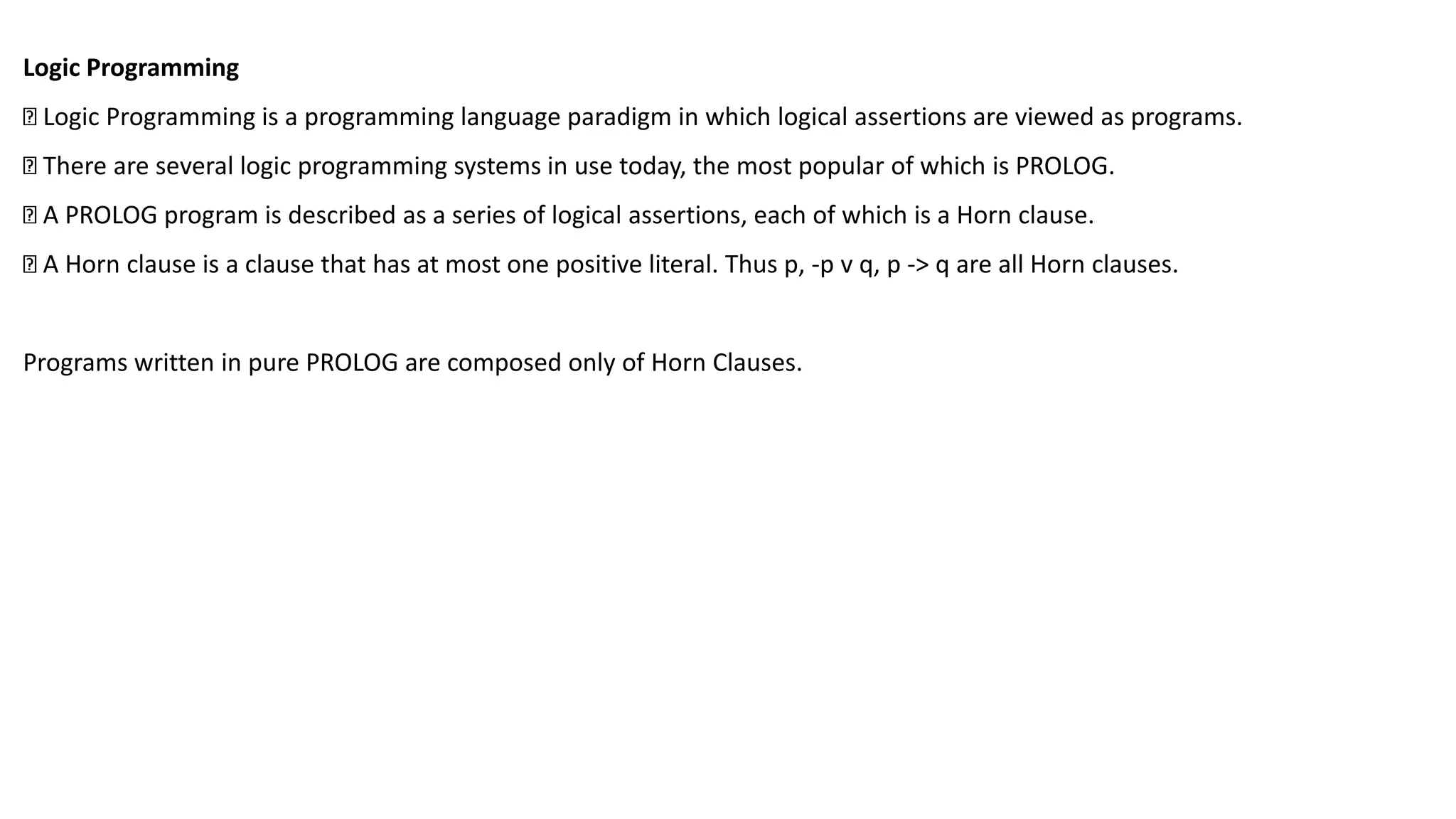 Logic Programming
Logic Programming is a programming language paradigm in which logical assertions are viewed as programs.
There are several logic programming systems in use today, the most popular of which is PROLOG.
A PROLOG program is described as a series of logical assertions, each of which is a Horn clause.
A Horn clause is a clause that has at most one positive literal. Thus p, -p v q, p -> q are all Horn clauses.
Programs written in pure PROLOG are composed only of Horn Clauses.
 