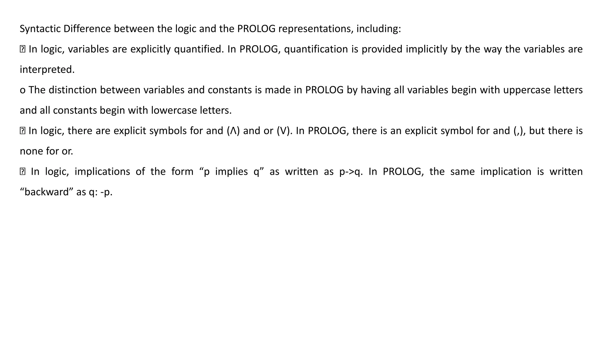 Syntactic Difference between the logic and the PROLOG representations, including:
In logic, variables are explicitly quantified. In PROLOG, quantification is provided implicitly by the way the variables are
interpreted.
o The distinction between variables and constants is made in PROLOG by having all variables begin with uppercase letters
and all constants begin with lowercase letters.
In logic, there are explicit symbols for and (ꓥ) and or (V). In PROLOG, there is an explicit symbol for and (,), but there is
none for or.
In logic, implications of the form “p implies q” as written as p->q. In PROLOG, the same implication is written
“backward” as q: -p.
 