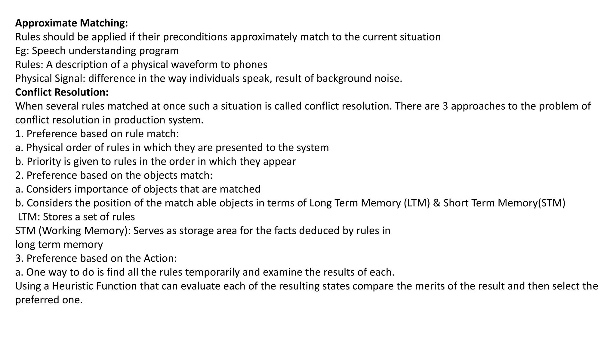 Approximate Matching:
Rules should be applied if their preconditions approximately match to the current situation
Eg: Speech understanding program
Rules: A description of a physical waveform to phones
Physical Signal: difference in the way individuals speak, result of background noise.
Conflict Resolution:
When several rules matched at once such a situation is called conflict resolution. There are 3 approaches to the problem of
conflict resolution in production system.
1. Preference based on rule match:
a. Physical order of rules in which they are presented to the system
b. Priority is given to rules in the order in which they appear
2. Preference based on the objects match:
a. Considers importance of objects that are matched
b. Considers the position of the match able objects in terms of Long Term Memory (LTM) & Short Term Memory(STM)
LTM: Stores a set of rules
STM (Working Memory): Serves as storage area for the facts deduced by rules in
long term memory
3. Preference based on the Action:
a. One way to do is find all the rules temporarily and examine the results of each.
Using a Heuristic Function that can evaluate each of the resulting states compare the merits of the result and then select the
preferred one.
 