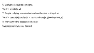 6. Everyone is loyal to someone.
∀x: ∃y: loyalto(x, y)
7. People only try to assassinate rulers they are not loyal to.
∀x: ∀y: person(x) ∧ ruler(y) ∧ tryassassinate(x, y)→¬loyalto(x, y)
8. Marcus tried to assassinate Caesar.
tryassassinate(Marcus, Caesar)
 