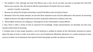 • The problem is that, although we know that Marcus was a man, we do not have any way to conclude from that that
Marcus was a person. Also, We need to add the representation of another fact to our system,
namely: ∀ man(x) → person(x)
• Now we can satisfy the last goal and produce a proof that Marcus was not loyal to Caesar.
• Moreover, From this simple example, we see that three important issues must be addressed in the process of converting
English sentences into logical statements and then using those statements to deduce new ones:
1. Many English sentences are ambiguous. Choosing the correct interpretation may be difficult.
2. Also, There is often a choice of how to represent the knowledge. Simple representations are desirable, but they may
exclude certain kinds of reasoning.
3. Similalry, Even in very simple situations, a set of sentences is unlikely to contain all the information necessary to reason
about the topic at hand. In order to be able to use a set of statements effectively. Moreover, It is usually necessary to have
access to another set of statements that represent facts that people consider too obvious to mention.
 