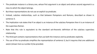 • The predicate instance is a binary one, whose first argument is an object and whose second argument is a
class to which the object belongs.
• But these representations do not use an explicit isa predicate.
• Instead, subclass relationships, such as that between Pompeians and Romans, described as shown in
sentence 3.
• The implication rule states that if an object is an instance of the subclass Pompeian then it is an instance of
the superclass Roman.
• Note that this rule is equivalent to the standard set-theoretic definition of the subclass superclass
relationship.
• The third part contains representations that use both the instance and isa predicates explicitly.
• The use of the isa predicate simplifies the representation of sentence 3, but it requires that one additional
axiom (shown here as number 6) be provided.
 