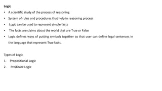 Logic
• A scientific study of the process of reasoning
• System of rules and procedures that help in reasoning process
• Logic can be used to represent simple facts
• The facts are claims about the world that are True or False
• Logic defines ways of putting symbols together so that user can define legal sentences in
the language that represent True facts.
Types of Logic
1. Propositional Logic
2. Predicate Logic
 
