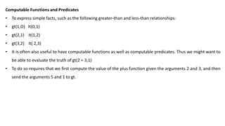 Computable Functions and Predicates
• To express simple facts, such as the following greater-than and less-than relationships:
• gt(1,O) It(0,1)
• gt(2,1) It(1,2)
• gt(3,2) It( 2,3)
• It is often also useful to have computable functions as well as computable predicates. Thus we might want to
be able to evaluate the truth of gt(2 + 3,1)
• To do so requires that we first compute the value of the plus function given the arguments 2 and 3, and then
send the arguments 5 and 1 to gt.
 
