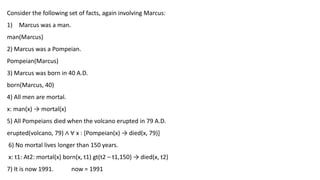 Consider the following set of facts, again involving Marcus:
1) Marcus was a man.
man(Marcus)
2) Marcus was a Pompeian.
Pompeian(Marcus)
3) Marcus was born in 40 A.D.
born(Marcus, 40)
4) All men are mortal.
x: man(x) → mortal(x)
5) All Pompeians died when the volcano erupted in 79 A.D.
erupted(volcano, 79) ∧ ∀ x : [Pompeian(x) → died(x, 79)]
6) No mortal lives longer than 150 years.
x: t1: At2: mortal(x) born(x, t1) gt(t2 – t1,150) → died(x, t2)
7) It is now 1991. now = 1991
 