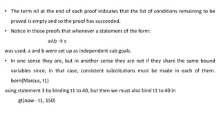 • The term nil at the end of each proof indicates that the list of conditions remaining to be
proved is empty and so the proof has succeeded.
• Notice in those proofs that whenever a statement of the form:
a∧b → c
was used, a and b were set up as independent sub goals.
• In one sense they are, but in another sense they are not if they share the same bound
variables since, in that case, consistent substitutions must be made in each of them.
born(Marcus, t1)
using statement 3 by binding t1 to 40, but then we must also bind t1 to 40 in
gt(now - t1, 150)
 