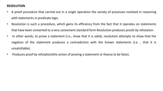 RESOLUTION
• A proof procedure that carried out in a single operation the variety of processes involved in reasoning
with statements in predicate logic.
• Resolution is such a procedure, which gains its efficiency from the fact that it operates on statements
that have been converted to a very convenient standard form Resolution produces proofs by refutation.
• In other words, to prove a statement (i.e., show that it is valid), resolution attempts to show that the
negation of the statement produces a contradiction with the known statements (i.e. , that it is
unsatisfiable).
• Produces proof by refutation(the action of proving a statement or theory to be false).
 