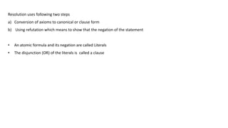 Resolution uses following two steps
a) Conversion of axioms to canonical or clause form
b) Using refutation which means to show that the negation of the statement
• An atomic formula and its negation are called Literals
• The disjunction (OR) of the literals is called a clause
 
