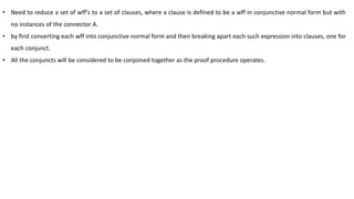 • Need to reduce a set of wff's to a set of clauses, where a clause is defined to be a wff in conjunctive normal form but with
no instances of the connector A.
• by first converting each wff into conjunctive normal form and then breaking apart each such expression into clauses, one for
each conjunct.
• All the conjuncts will be considered to be conjoined together as the proof procedure operates.
 