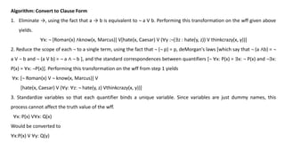 Algorithm: Convert to Clause Form
1. Eliminate →, using the fact that a → b is equivalent to ¬ a V b. Performing this transformation on the wff given above
yields.
∀x: ¬ [Roman(x) ∧know(x, Marcus)] V[hate(x, Caesar) V (∀y :¬(∃z : hate(y, z)) V thinkcrazy(x, y))]
2. Reduce the scope of each ¬ to a single term, using the fact that ¬ (¬ p) = p, deMorgan's laws [which say that ¬ (a ∧b) = ¬
a V ¬ b and ¬ (a V b) = ¬ a ∧ ¬ b ], and the standard correspondences between quantifiers [¬ ∀x: P(x) = ∃x: ¬ P(x) and ¬∃x:
P(x) = ∀x: ¬P(x)]. Performing this transformation on the wff from step 1 yields
∀x: [¬ Roman(x) V ¬ know(x, Marcus)] V
[hate(x, Caesar) V (∀y: ∀z: ¬ hate(y, z) Vthinkcrazy(x, y))]
3. Standardize variables so that each quantifier binds a unique variable. Since variables are just dummy names, this
process cannot affect the truth value of the wff.
∀x: P(x) V∀x: Q(x)
Would be converted to
∀x:P(x) V ∀y: Q(y)
 