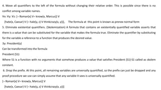 4. Move all quantifiers to the left of the formula without changing their relative order. This is possible since there is no
conflict among variable names.
∀x: ∀y: ∀z: [¬ Roman(x) V¬ know(x, Marcus)] V
[hate(x, Caesar) V (¬ hale(y, z) V thinkcrazy(x, y))], The formula at this point is known as prenex normal form
5. Eliminate existential quantifiers. (Skolemization) A formula that contains an existentially quantified variable asserts that
there is a value that can be substituted for the variable that makes the formula true. Eliminate the quantifier by substituting
for the variable a reference to a function that produces the desired value.
∃y: President(y)
Can be transformed into the formula
President (S1)
Where S1 is a function with no arguments that somehow produces a value that satisfies President (S1)-S1 called as skolem
constant.
6. Drop the prefix. At this point, all remaining variables are universally quantified, so the prefix can just be dropped and any
proof procedure we use can simply assume that any variable it sees is universally quantified.
[¬ Roman(x) V¬ know(x, Marcus)] V
[hate(x, Caesar) V (¬ hate(y, z) V thinkcrazy(x, y))]
 