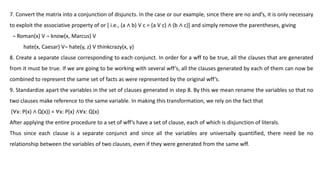 7. Convert the matrix into a conjunction of disjuncts. In the case or our example, since there are no and’s, it is only necessary
to exploit the associative property of or [ i.e., (a ∧ b) V c = (a V c) ∧ (b ∧ c)] and simply remove the parentheses, giving
¬ Roman(x) V ¬ know(x, Marcus) V
hate(x, Caesar) V¬ hate(y, z) V thinkcrazy(x, y)
8. Create a separate clause corresponding to each conjunct. In order for a wff to be true, all the clauses that are generated
from it must be true. If we are going to be working with several wff’s, all the clauses generated by each of them can now be
combined to represent the same set of facts as were represented by the original wff’s.
9. Standardize apart the variables in the set of clauses generated in step 8. By this we mean rename the variables so that no
two clauses make reference to the same variable. In making this transformation, we rely on the fact that
(∀x: P(x) ∧ Q(x)) = ∀x: P(x) ∧∀x: Q(x)
After applying the entire procedure to a set of wff’s have a set of clause, each of which is disjunction of literals.
Thus since each clause is a separate conjunct and since all the variables are universally quantified, there need be no
relationship between the variables of two clauses, even if they were generated from the same wff.
 