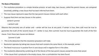 The Basis of Resolution
• The resolution procedure is a simple iterative process: at each step, two clauses, called the parent clauses, are compared
(resolved), yielding a new clause that has been inferred from them.
• The new clause represents ways that the two parent clauses interact with each other.
• Suppose that there are two clauses in the system:
winterV summer
¬ winterV cold
Observe that precisely one of winter and ¬ winter will be true at any point. If winter is true, then cold must be true to
guarantee the truth of the second clause. If ¬ winter is true, then summer must be true to guarantee the truth of the first
clause. From these two clauses can deduce-
Summer V cold
• This is the deduction that the resolution procedure will make.
• Resolution operates by taking two clauses that each contains the same literal, in this example, winter.
• The literal must occur in positive form in one clause and in negative form in the other.
• The resolventis obtained by combining all of the literals of the two parent clauses except the ones that cancel.
• If the clause that is produced is the empty clause, then a contradiction has been found.
 