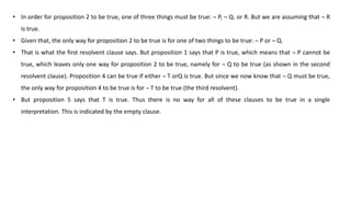 • In order for proposition 2 to be true, one of three things must be true: ¬ P, ¬ Q. or R. But we are assuming that ¬ R
is true.
• Given that, the only way for proposition 2 to be true is for one of two things to be true: ¬ P or ¬ Q.
• That is what the first resolvent clause says. But proposition 1 says that P is true, which means that ¬ P cannot be
true, which leaves only one way for proposition 2 to be true, namely for ¬ Q to be true (as shown in the second
resolvent clause). Proposition 4 can be true if either ¬ T orQ is true. But since we now know that ¬ Q must be true,
the only way for proposition 4 to be true is for ¬ T to be true (the third resolvent).
• But proposition 5 says that T is true. Thus there is no way for all of these clauses to be true in a single
interpretation. This is indicated by the empty clause.
 