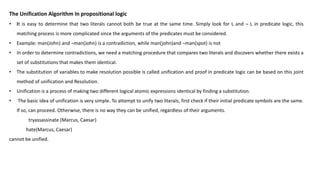 The Unification Algorithm In propositional logic
• It is easy to determine that two literals cannot both be true at the same time. Simply look for L and ¬ L in predicate logic, this
matching process is more complicated since the arguments of the predicates must be considered.
• Example: man(John) and ¬man(John) is a contradiction, while man(john)and ¬man(spot) is not
• In order to determine contradictions, we need a matching procedure that compares two literals and discovers whether there exists a
set of substitutions that makes them identical.
• The substitution of variables to make resolution possible is called unification and proof in predicate logic can be based on this joint
method of unification and Resolution.
• Unification is a process of making two different logical atomic expressions identical by finding a substitution.
• The basic idea of unification is very simple. To attempt to unify two literals, first check if their initial predicate symbols are the same.
If so, can proceed. Otherwise, there is no way they can be unified, regardless of their arguments.
tryassassinate (Marcus, Caesar)
hate(Marcus, Caesar)
cannot be unified.
 