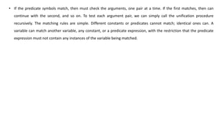 • If the predicate symbols match, then must check the arguments, one pair at a time. If the first matches, then can
continue with the second, and so on. To test each argument pair, we can simply call the unification procedure
recursively. The matching rules are simple. Different constants or predicates cannot match; identical ones can. A
variable can match another variable, any constant, or a predicate expression, with the restriction that the predicate
expression must not contain any instances of the variable being matched.
 