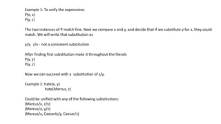Example 1: To unify the expressions
P(x, x)
P(y, z)
The two instances of P match fine. Next we compare x and y, and decide that if we substitute y for x, they could
match. We will write that substitution as
y/x, z/x - not a consistent substitution
After finding first substitution make it throughout the literals
P(y, y)
P(y, z)
Now we can succeed with a substitution of z/y.
Example 2: hate(x, y)
hate(Marcus, z)
Could be unified with any of the following substitutions:
(Marcus/x, z/y)
(Marcus/x, y/z)
(Marcus/x, Caesarly/y, Caesar/z)
 