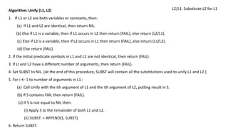 Algorithm: Unify (L1, L2)
1. If L1 or L2 are both variables or constants, then:
(a) If L1 and L2 are identical, then return NIL.
(b) Else if L1 is a variable, then if L1 occurs in L2 then return {FAIL}, else return (L2/L1).
(c) Else if L2 is a variable, then if L2 occurs in L1 then return {FAIL}, else return (L1/L2).
(d) Else return {FAIL}.
2. If the initial predicate symbols in L1 and L2 are not identical, then return {FAIL}.
3. If LI and L2 have a different number of arguments, then return {FAIL}.
4. Set SUBST to NIL. (At the end of this procedure, SUBST will contain all the substitutions used to unify L1 and L2.)
5. For i ← 1 to number of arguments in L1 :
(a) Call Unify with the ith argument of L1 and the ith argument of L2, putting result in S.
(b) If S contains FAIL then return {FAIL}.
(c) If S is not equal to NIL then:
(i) Apply S to the remainder of both L1 and L2.
(ii) SUBST: = APPEND(S, SUBST).
6. Return SUBST.
L2/L1: Substitute L2 for L1
 