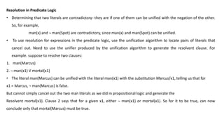Resolution in Predicate Logic
• Determining that two literals are contradictory- they are if one of them can be unified with the negation of the other.
So, for example,
man(x) and ¬ man(Spot) are contradictory, since man(x) and man(Spot) can be unified.
• To use resolution for expressions in the predicate logic, use the unification algorithm to locate pairs of literals that
cancel out. Need to use the unifier produced by the unification algorithm to generate the resolvent clause. For
example. suppose to resolve two clauses:
1. man(Marcus)
2. ¬ man(x1) V mortal(x1)
• The literal man(Marcus) can be unified with the literal man(x1) with the substitution Marcus/x1, telling us that for
x1 = Marcus, ¬ man(Marcus) is false.
But cannot simply cancel out the two man literals as we did in propositional logic and generate the
Resolvent mortal(x1). Clause 2 says that for a given x1, either ¬ man(x1) or mortal(x1). So for it to be true, can now
conclude only that mortal(Marcus) must be true.
 