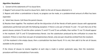 Algorithm: Resolution
1. Convert all the statements of F to clause form.
2. Negate P and convert the result to clause form. Add it to the set of clauses obtained in 1.
3. Repeat until either a contradiction is found, no progress can be made, or a predetermined amount of effort has been
expended.
a) Select two clauses. Call these the parent clauses.
b) Resolve them together. The resolvent will be the disjunction of all the literals of both parent clauses with appropriate
substitutions performed and with the following exception: If there is one pair of literals T1 and ¬ T2 such that one of the
parent clauses contains T2 and the other contains T1 and if T1 and T2 are unifiable, then neither T1 nor T2 should appear
in the resolvent. Call T1 and T2 Complementary literals. Use the substitution produced by the unification to create the
resolvent. If there is more than one pair of complementary literals, only one pair should be omitted from the resolvent.
c) If the resolvent is the empty clause, then a contradiction has been found. If it is not, then add it to the set of clauses
available to the procedure
If the choice of clauses to resolve together at each step is made in certain systematic ways, then the resolution
procedure will find a contradiction if one exists.
 