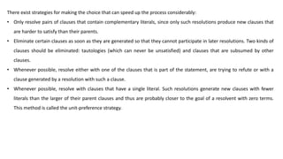 There exist strategies for making the choice that can speed up the process considerably:
• Only resolve pairs of clauses that contain complementary literals, since only such resolutions produce new clauses that
are harder to satisfy than their parents.
• Eliminate certain clauses as soon as they are generated so that they cannot participate in later resolutions. Two kinds of
clauses should be eliminated: tautologies (which can never be unsatisfied) and clauses that are subsumed by other
clauses.
• Whenever possible, resolve either with one of the clauses that is part of the statement, are trying to refute or with a
clause generated by a resolution with such a clause.
• Whenever possible, resolve with clauses that have a single literal. Such resolutions generate new clauses with fewer
literals than the larger of their parent clauses and thus are probably closer to the goal of a resolvent with zero terms.
This method is called the unit-preference strategy.
 