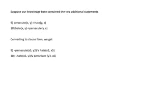 Suppose our knowledge base contained the two additional statements
9) persecute(x, y)->hate(y, x)
10) hate(x, y)->persecute(y, x)
Converting to clause form, we get
9) ¬persecute(x5, y2) V hate(y2, x5)
10) ¬hate(x6, y3)V persecute (y3, x6)
 