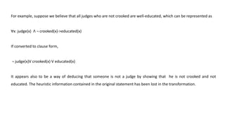 For example, suppose we believe that all judges who are not crooked are well-educated, which can be represented as
Ɐx: judge(x) ꓥ ¬ crooked(x)->educated(x)
If converted to clause form,
¬ judge(x)V crooked(x) V educated(x)
It appears also to be a way of deducing that someone is not a judge by showing that he is not crooked and not
educated. The heuristic information contained in the original statement has been lost in the transformation.
 