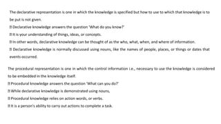 The declarative representation is one in which the knowledge is specified but how to use to which that knowledge is to
be put is not given.
Declarative knowledge answers the question 'What do you know?'
It is your understanding of things, ideas, or concepts.
In other words, declarative knowledge can be thought of as the who, what, when, and where of information.
Declarative knowledge is normally discussed using nouns, like the names of people, places, or things or dates that
events occurred.
The procedural representation is one in which the control information i.e., necessary to use the knowledge is considered
to be embedded in the knowledge itself.
Procedural knowledge answers the question 'What can you do?'
While declarative knowledge is demonstrated using nouns,
Procedural knowledge relies on action words, or verbs.
It is a person's ability to carry out actions to complete a task.
 