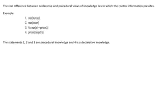 The real difference between declarative and procedural views of knowledge lies in which the control information presides.
Example:
The statements 1, 2 and 3 are procedural knowledge and 4 is a declarative knowledge.
 