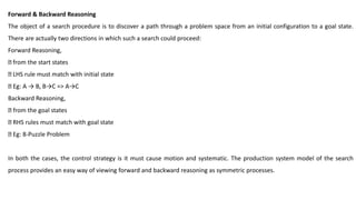 Forward & Backward Reasoning
The object of a search procedure is to discover a path through a problem space from an initial configuration to a goal state.
There are actually two directions in which such a search could proceed:
Forward Reasoning,
from the start states
LHS rule must match with initial state
Eg: A → B, B→C => A→C
Backward Reasoning,
from the goal states
RHS rules must match with goal state
Eg: 8-Puzzle Problem
In both the cases, the control strategy is it must cause motion and systematic. The production system model of the search
process provides an easy way of viewing forward and backward reasoning as symmetric processes.
 